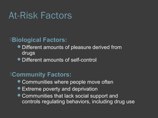 At-Risk Factors 
Biological Factors: 
Different amounts of pleasure derived from 
drugs 
Different amounts of self-control 
Community Factors: 
Communities where people move often 
Extreme poverty and deprivation 
Communities that lack social support and 
controls regulating behaviors, including drug use 
 