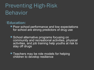 Preventing High-Risk 
Behavior 
Education: 
Poor school performance and low expectations 
for school are strong predictors of drug use 
School alternative programs focusing on 
community and recreational activities, physical 
activities, and job training help youths at risk to 
stay off drugs 
Teachers may be role models for helping 
children to develop resilience 
 