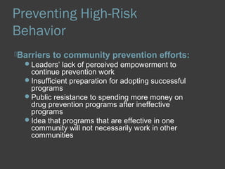 Preventing High-Risk 
Behavior 
Barriers to community prevention efforts: 
Leaders’ lack of perceived empowerment to 
continue prevention work 
Insufficient preparation for adopting successful 
programs 
Public resistance to spending more money on 
drug prevention programs after ineffective 
programs 
Idea that programs that are effective in one 
community will not necessarily work in other 
communities 
 