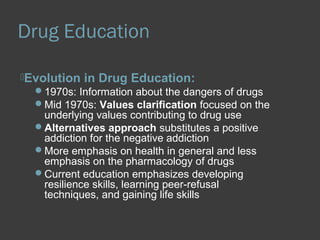 Drug Education 
Evolution in Drug Education: 
1970s: Information about the dangers of drugs 
Mid 1970s: Values clarification focused on the 
underlying values contributing to drug use 
Alternatives approach substitutes a positive 
addiction for the negative addiction 
More emphasis on health in general and less 
emphasis on the pharmacology of drugs 
Current education emphasizes developing 
resilience skills, learning peer-refusal 
techniques, and gaining life skills 
 