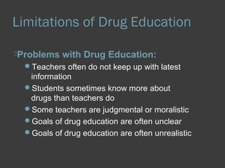 Limitations of Drug Education 
Problems with Drug Education: 
Teachers often do not keep up with latest 
information 
Students sometimes know more about 
drugs than teachers do 
Some teachers are judgmental or moralistic 
Goals of drug education are often unclear 
Goals of drug education are often unrealistic 
 