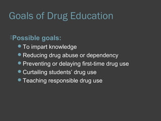 Goals of Drug Education 
Possible goals: 
To impart knowledge 
Reducing drug abuse or dependency 
Preventing or delaying first-time drug use 
Curtailing students’ drug use 
Teaching responsible drug use 
 