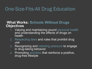 One-Size-Fits-All Drug Education 
What Works: Schools Without Drugs 
Objectives 
1. Valuing and maintaining sound personal health 
and understanding the effects of drugs on 
health 
2. Respecting laws and rules that prohibit drug 
use 
3. Recognizing and resisting pressure to engage 
in drug-taking behavior 
4. Promoting activities that reinforce a positive, 
drug-free lifestyle 
 