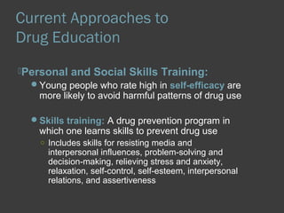 Current Approaches to 
Drug Education 
Personal and Social Skills Training: 
Young people who rate high in self-efficacy are 
more likely to avoid harmful patterns of drug use 
Skills training: A drug prevention program in 
which one learns skills to prevent drug use 
○ Includes skills for resisting media and 
interpersonal influences, problem-solving and 
decision-making, relieving stress and anxiety, 
relaxation, self-control, self-esteem, interpersonal 
relations, and assertiveness 
 