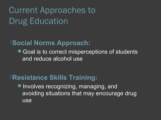 Current Approaches to 
Drug Education 
Social Norms Approach: 
Goal is to correct misperceptions of students 
and reduce alcohol use 
Resistance Skills Training: 
Involves recognizing, managing, and 
avoiding situations that may encourage drug 
use 
 