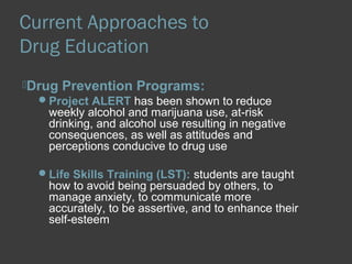Current Approaches to 
Drug Education 
Drug Prevention Programs: 
Project ALERT has been shown to reduce 
weekly alcohol and marijuana use, at-risk 
drinking, and alcohol use resulting in negative 
consequences, as well as attitudes and 
perceptions conducive to drug use 
Life Skills Training (LST): students are taught 
how to avoid being persuaded by others, to 
manage anxiety, to communicate more 
accurately, to be assertive, and to enhance their 
self-esteem 
 