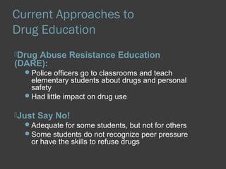 Current Approaches to 
Drug Education 
Drug Abuse Resistance Education 
(DARE): 
Police officers go to classrooms and teach 
elementary students about drugs and personal 
safety 
Had little impact on drug use 
Just Say No! 
Adequate for some students, but not for others 
Some students do not recognize peer pressure 
or have the skills to refuse drugs 
 