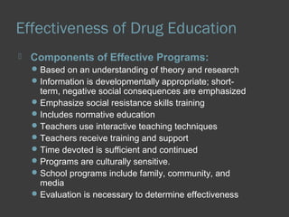Effectiveness of Drug Education 
 Components of Effective Programs: 
Based on an understanding of theory and research 
Information is developmentally appropriate; short-term, 
negative social consequences are emphasized 
Emphasize social resistance skills training 
Includes normative education 
Teachers use interactive teaching techniques 
Teachers receive training and support 
Time devoted is sufficient and continued 
Programs are culturally sensitive. 
School programs include family, community, and 
media 
Evaluation is necessary to determine effectiveness 
 
