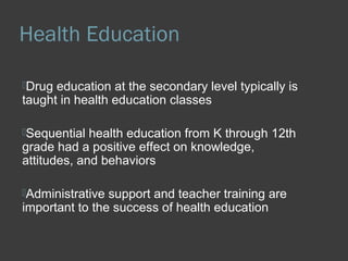 Health Education 
Drug education at the secondary level typically is 
taught in health education classes 
Sequential health education from K through 12th 
grade had a positive effect on knowledge, 
attitudes, and behaviors 
Administrative support and teacher training are 
important to the success of health education 
 