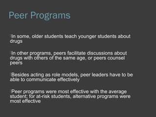 Peer Programs 
In some, older students teach younger students about 
drugs 
In other programs, peers facilitate discussions about 
drugs with others of the same age, or peers counsel 
peers 
Besides acting as role models, peer leaders have to be 
able to communicate effectively 
Peer programs were most effective with the average 
student; for at-risk students, alternative programs were 
most effective 
