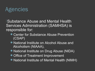 Agencies 
Substance Abuse and Mental Health 
Services Administration (SAMHSA) is 
responsible for: 
Center for Substance Abuse Prevention 
(CSAP) 
National Institute on Alcohol Abuse and 
Alcoholism (NIAAA), 
National Institute on Drug Abuse (NIDA) 
Office of Treatment Improvement 
National Institute of Mental Health (NIMH) 
 