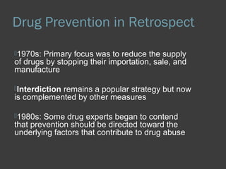 Drug Prevention in Retrospect 
1970s: Primary focus was to reduce the supply 
of drugs by stopping their importation, sale, and 
manufacture 
Interdiction remains a popular strategy but now 
is complemented by other measures 
1980s: Some drug experts began to contend 
that prevention should be directed toward the 
underlying factors that contribute to drug abuse 
 