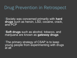 Drug Prevention in Retrospect 
Society was concerned primarily with hard 
drugs such as heroin, LSD, cocaine, crack, 
and PCP 
Soft drugs such as alcohol, tobacco, and 
marijuana are known as gateway drugs 
The primary strategy of CSAP is to keep 
young people from experimenting with drugs 
at all 
 