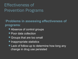 Effectiveness of 
Prevention Programs 
Problems in assessing effectiveness of 
programs: 
Absence of control groups 
Poor data collection 
Groups that are too small 
Inappropriate statistics 
Lack of follow-up to determine how long any 
change in drug use persisted 
 