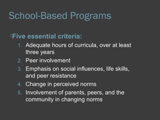 School-Based Programs 
Five essential criteria: 
1. Adequate hours of curricula, over at least 
three years 
2. Peer involvement 
3. Emphasis on social influences, life skills, 
and peer resistance 
4. Change in perceived norms 
5. Involvement of parents, peers, and the 
community in changing norms 
 
