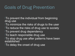 Goals of Drug Prevention 
To prevent the individual from beginning 
drug use 
To minimize the risks of drugs to the user 
To reduce the risks of drug use to society 
To prevent drug dependency 
To teach responsible drug use 
To stop drug use after patterns have been 
established 
To delay the onset of drug use 
 