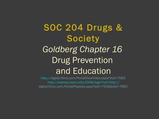 SOC 204 Drugs &
Society
Goldberg Chapter 16
Drug Prevention
and Education
http://digital.films.com/PortalViewVideo.aspx?xtid=7683
http://ezproxy.wwcc.edu:2048/login?url=http://
digital.films.com/PortalPlaylists.aspx?aid=7539&xtid=7683
 
