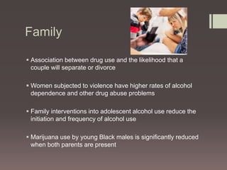 Family 
 Association between drug use and the likelihood that a 
couple will separate or divorce 
 Women subjected to violence have higher rates of alcohol 
dependence and other drug abuse problems 
 Family interventions into adolescent alcohol use reduce the 
initiation and frequency of alcohol use 
 Marijuana use by young Black males is significantly reduced 
when both parents are present 
 
