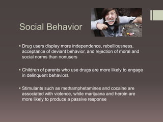 Social Behavior 
 Drug users display more independence, rebelliousness, 
acceptance of deviant behavior, and rejection of moral and 
social norms than nonusers 
 Children of parents who use drugs are more likely to engage 
in delinquent behaviors 
 Stimulants such as methamphetamines and cocaine are 
associated with violence, while marijuana and heroin are 
more likely to produce a passive response 
 