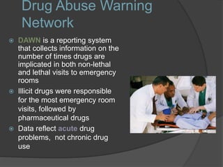 Drug Abuse Warning
Network
 DAWN is a reporting system
that collects information on the
number of times drugs are
implicated in both non-lethal
and lethal visits to emergency
rooms
 Illicit drugs were responsible
for the most emergency room
visits, followed by
pharmaceutical drugs
 Data reflect acute drug
problems, not chronic drug
use
 