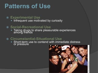 Patterns of Use
 Experimental Use
 Infrequent use motivated by curiosity
 Social-Recreational Use
 Taking drugs to share pleasurable experiences
among friends
 Circumstantial-Situational Use
 Short-term use to contend with immediate distress
or pressure
 