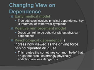 Changing View on
Dependence
 Early medical model
 True addiction involves physical dependence; key
is treatment of withdrawal symptoms
 Positive reinforcement model
 Drugs can reinforce behavior without physical
dependence
 Psychological dependence is
increasingly viewed as the driving force
behind repeated drug use
 This refutes the sometimes common belief that
drugs that aren’t as strongly physically
addicting are less dangerous
 