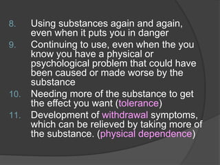 8. Using substances again and again,
even when it puts you in danger
9. Continuing to use, even when the you
know you have a physical or
psychological problem that could have
been caused or made worse by the
substance
10. Needing more of the substance to get
the effect you want (tolerance)
11. Development of withdrawal symptoms,
which can be relieved by taking more of
the substance. (physical dependence)
 