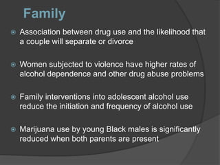 Family
 Association between drug use and the likelihood that
a couple will separate or divorce
 Women subjected to violence have higher rates of
alcohol dependence and other drug abuse problems
 Family interventions into adolescent alcohol use
reduce the initiation and frequency of alcohol use
 Marijuana use by young Black males is significantly
reduced when both parents are present
 