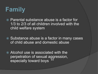 Family
 Parental substance abuse is a factor for
1/3 to 2/3 of all children involved with the
child welfare system
 Substance abuse is a factor in many cases
of child abuse and domestic abuse
 Alcohol use is associated with the
perpetration of sexual aggression,
especially toward boys **
 