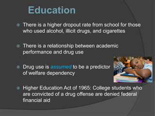Education
 There is a higher dropout rate from school for those
who used alcohol, illicit drugs, and cigarettes
 There is a relationship between academic
performance and drug use
 Drug use is assumed to be a predictor
of welfare dependency
 Higher Education Act of 1965: College students who
are convicted of a drug offense are denied federal
financial aid
 