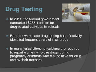Drug Testing
 In 2011, the federal government
earmarked $283.1 million for
drug-related activities in schools
 Random workplace drug testing has effectively
identified frequent users of illicit drugs
 In many jurisdictions, physicians are required
to report women who use drugs during
pregnancy or infants who test positive for drug
use by their mothers
 