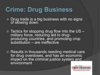 Crime: Drug Business
 Drug trade is a big business with no signs
of slowing down
 Tactics for stopping drug flow into the US –
military force, reducing aid to drug-
producing countries, and promoting crop
substitution – are ineffective
 Results in thousands needing medical care
for drug overdoses, and has an economic
impact on the criminal justice system and
environment
 