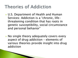 U.S. Department of Health and Human 
Services: Addiction is a “chronic, life-threatening 
condition that has roots in 
genetic susceptibility, social circumstance 
and personal behavior” 
 No single theory adequately covers every 
aspect of drug addiction – elements of 
various theories provide insight into drug 
addiction 
 
