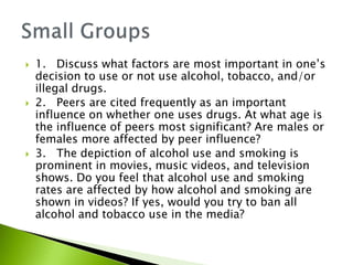  1. Discuss what factors are most important in one’s 
decision to use or not use alcohol, tobacco, and/or 
illegal drugs. 
 2. Peers are cited frequently as an important 
influence on whether one uses drugs. At what age is 
the influence of peers most significant? Are males or 
females more affected by peer influence? 
 3. The depiction of alcohol use and smoking is 
prominent in movies, music videos, and television 
shows. Do you feel that alcohol use and smoking 
rates are affected by how alcohol and smoking are 
shown in videos? If yes, would you try to ban all 
alcohol and tobacco use in the media? 
