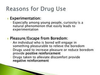  Experimentation: 
◦ Especially among young people, curiosity is a 
natural phenomenon that easily leads to 
experimentation 
 Pleasure/Escape from Boredom: 
◦ An individual who is bored will engage in 
something pleasurable to relieve the boredom 
◦ Drugs used to increase pleasure or reduce boredom 
provide positive reinforcement 
◦ Drugs taken to alleviate discomfort provide 
negative reinforcement 
 