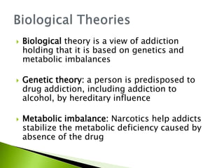  Biological theory is a view of addiction
holding that it is based on genetics and
metabolic imbalances
 Genetic theory: a person is predisposed to
drug addiction, including addiction to
alcohol, by hereditary influence
 Metabolic imbalance: Narcotics help addicts
stabilize the metabolic deficiency caused by
absence of the drug
 