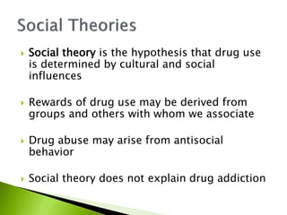  Social theory is the hypothesis that drug use
is determined by cultural and social
influences
 Rewards of drug use may be derived from
groups and others with whom we associate
 Drug abuse may arise from antisocial
behavior
 Social theory does not explain drug addiction
 