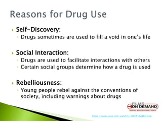  Self-Discovery:
◦ Drugs sometimes are used to fill a void in one’s life
 Social Interaction:
◦ Drugs are used to facilitate interactions with others
◦ Certain social groups determine how a drug is used
 Rebelliousness:
◦ Young people rebel against the conventions of
society, including warnings about drugs
https://www.youe.com/watch?v=bWXR3AqZEO4tub
 