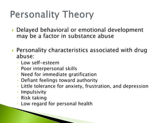  Delayed behavioral or emotional development
may be a factor in substance abuse
 Personality characteristics associated with drug
abuse:
◦ Low self-esteem
◦ Poor interpersonal skills
◦ Need for immediate gratification
◦ Defiant feelings toward authority
◦ Little tolerance for anxiety, frustration, and depression
◦ Impulsivity
◦ Risk taking
◦ Low regard for personal health
 
