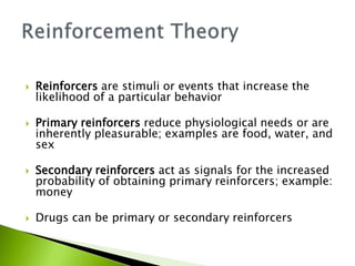  Reinforcers are stimuli or events that increase the
likelihood of a particular behavior
 Primary reinforcers reduce physiological needs or are
inherently pleasurable; examples are food, water, and
sex
 Secondary reinforcers act as signals for the increased
probability of obtaining primary reinforcers; example:
money
 Drugs can be primary or secondary reinforcers
 