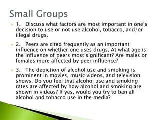  1. Discuss what factors are most important in one’s
decision to use or not use alcohol, tobacco, and/or
illegal drugs.
 2. Peers are cited frequently as an important
influence on whether one uses drugs. At what age is
the influence of peers most significant? Are males or
females more affected by peer influence?
 3. The depiction of alcohol use and smoking is
prominent in movies, music videos, and television
shows. Do you feel that alcohol use and smoking
rates are affected by how alcohol and smoking are
shown in videos? If yes, would you try to ban all
alcohol and tobacco use in the media?
 