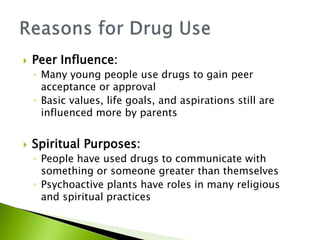  Peer Influence:
◦ Many young people use drugs to gain peer
acceptance or approval
◦ Basic values, life goals, and aspirations still are
influenced more by parents
 Spiritual Purposes:
◦ People have used drugs to communicate with
something or someone greater than themselves
◦ Psychoactive plants have roles in many religious
and spiritual practices
 