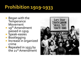  Began with the
Temperance
Movement
 19th Amendment
passed in 1919
 Speak-easies
 Bootlegging
 Increase in organized
crime
 Repealed in 1933 by
the 21st Amendment
 