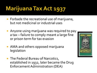  Forbade the recreational use of marijuana,
but not medicinal or industrial uses
 Anyone using marijuana was required to pay
a tax – failure to comply meant a large fine
or prison term for tax evasion
 AMA and others opposed marijuana
legislation
 The Federal Bureau of Narcotics,
established in 1932, later became the Drug
EnforcementAdministration (DEA)
 