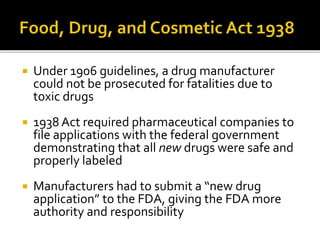  Under 1906 guidelines, a drug manufacturer
could not be prosecuted for fatalities due to
toxic drugs
 1938 Act required pharmaceutical companies to
file applications with the federal government
demonstrating that all new drugs were safe and
properly labeled
 Manufacturers had to submit a “new drug
application” to the FDA, giving the FDA more
authority and responsibility
 