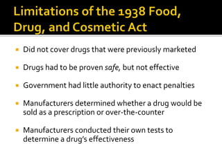  Did not cover drugs that were previously marketed
 Drugs had to be proven safe, but not effective
 Government had little authority to enact penalties
 Manufacturers determined whether a drug would be
sold as a prescription or over-the-counter
 Manufacturers conducted their own tests to
determine a drug’s effectiveness
 
