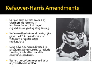 Serious birth defects caused by
thalidomide resulted in
implementation of stronger
regulations regarding drug testing
 Kefauver-Harris Amendments, 1962,
gave the FDA the authority to
withdraw drugs from the
marketplace
 Drug advertisements directed to
physicians were required to include
the drug’s side effects and its
contraindicated uses
 Testing procedures required prior
approval from the FDA
 