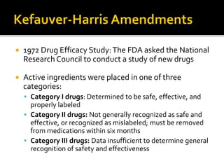  1972 Drug Efficacy Study:The FDA asked the National
Research Council to conduct a study of new drugs
 Active ingredients were placed in one of three
categories:
 Category I drugs: Determined to be safe, effective, and
properly labeled
 Category II drugs: Not generally recognized as safe and
effective, or recognized as mislabeled; must be removed
from medications within six months
 Category III drugs: Data insufficient to determine general
recognition of safety and effectiveness
 