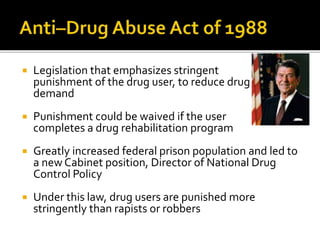  Legislation that emphasizes stringent
punishment of the drug user, to reduce drug
demand
 Punishment could be waived if the user
completes a drug rehabilitation program
 Greatly increased federal prison population and led to
a new Cabinet position, Director of National Drug
Control Policy
 Under this law, drug users are punished more
stringently than rapists or robbers
 