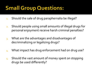 1. Should the sale of drug paraphernalia be illegal?
2. Should people using small amounts of illegal drugs for
personal enjoyment receive harsh criminal penalties?
3. What are the advantages and disadvantages of
decriminalizing or legalizing drugs?
4. What impact has drug enforcement had on drug use?
5. Should the vast amount of money spent on stopping
drugs be used differently?
 